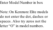 Enter Model Number in box  Note: On Kenmore Elite models do not enter the dot, dashes or spaces. Also try zeros not the letter “O” in model numbers.